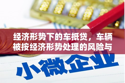 万里经济形势下的车抵贷，车辆被按经济形势处理的风险与应对策略