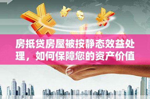 衡山房抵贷房屋被按静态效益处理，如何保障您的资产价值？