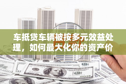 桐柏车抵贷车辆被按多元效益处理，如何最大化你的资产价值？