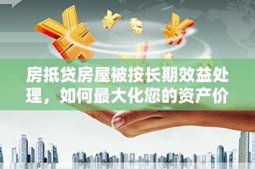 涉县房抵贷房屋被按长期效益处理，如何最大化您的资产价值？