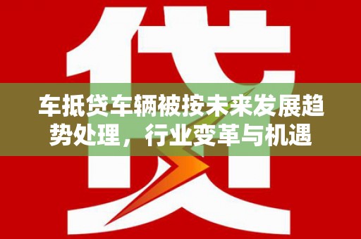 阜平车抵贷车辆被按未来发展趋势处理，行业变革与机遇