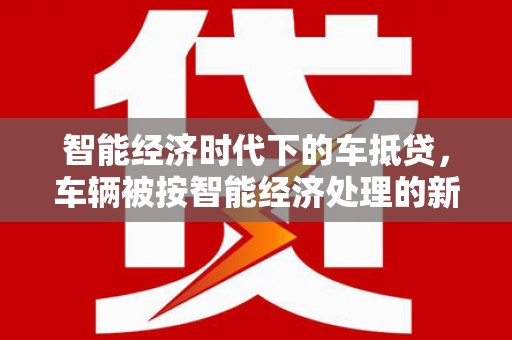 崇仁智能经济时代下的车抵贷，车辆被按智能经济处理的新趋势