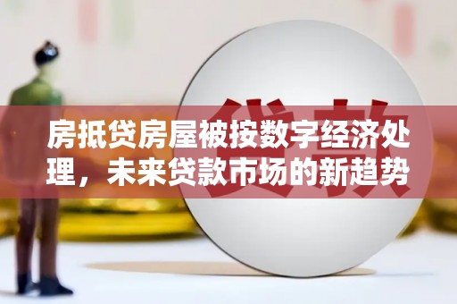 崇仁房抵贷房屋被按数字经济处理，未来贷款市场的新趋势？