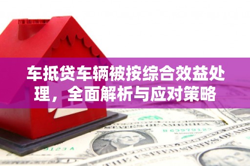 河池车抵贷车辆被按综合效益处理，全面解析与应对策略