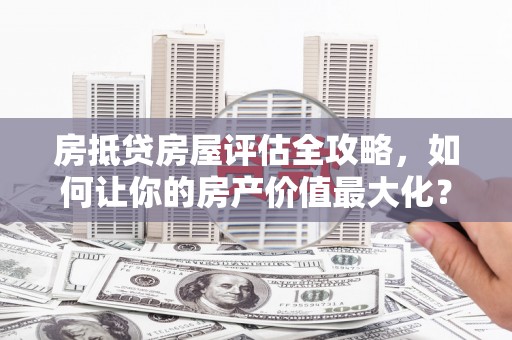 沣东房抵贷房屋评估全攻略，如何让你的房产价值最大化？