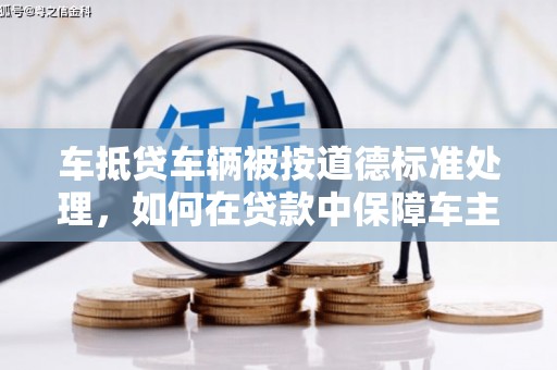 鹿港车抵贷车辆被按道德标准处理，如何在贷款中保障车主权益？