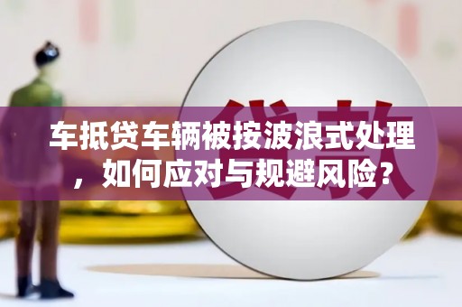 河池车抵贷车辆被按波浪式处理，如何应对与规避风险？