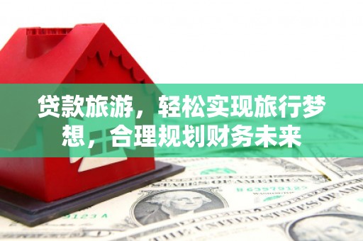 全南贷款旅游，轻松实现旅行梦想，合理规划财务未来