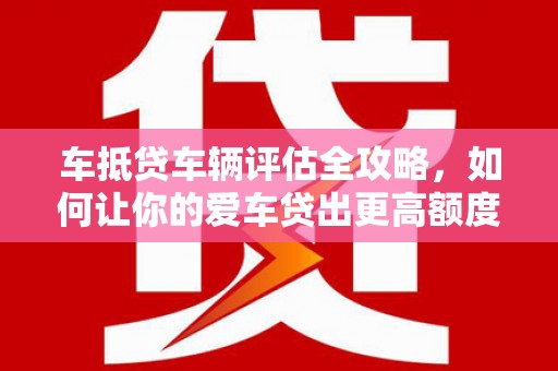 威县车抵贷车辆评估全攻略，如何让你的爱车贷出更高额度？