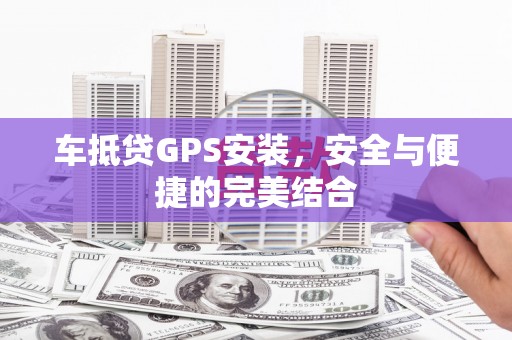 湘乡车抵贷GPS安装，安全与便捷的完美结合