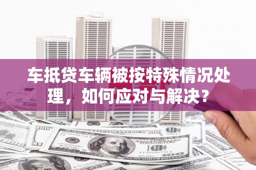 娄底车抵贷车辆被按特殊情况处理，如何应对与解决？