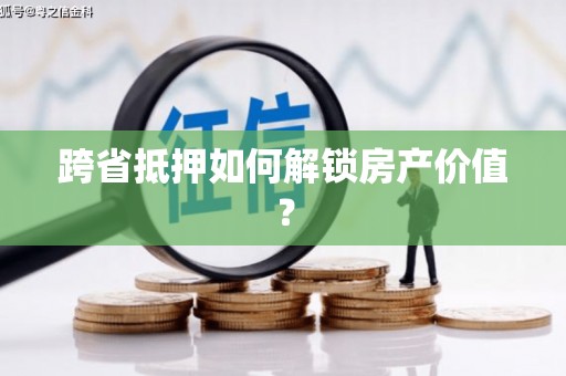 杉林跨省抵押如何解锁房产价值？