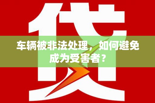 安源车辆被非法处理，如何避免成为受害者？