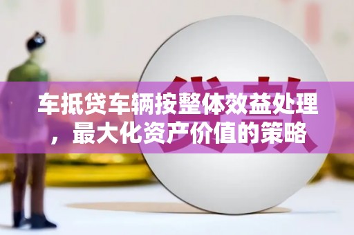 尤溪车抵贷车辆按整体效益处理，最大化资产价值的策略