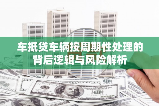 尤溪车抵贷车辆按周期性处理的背后逻辑与风险解析