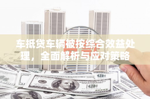 尤溪车抵贷车辆被按综合效益处理，全面解析与应对策略