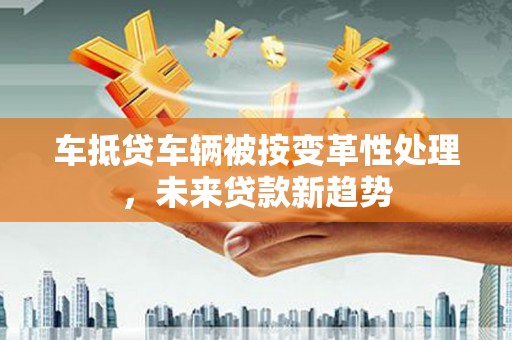 二连浩特车抵贷车辆被按变革性处理，未来贷款新趋势