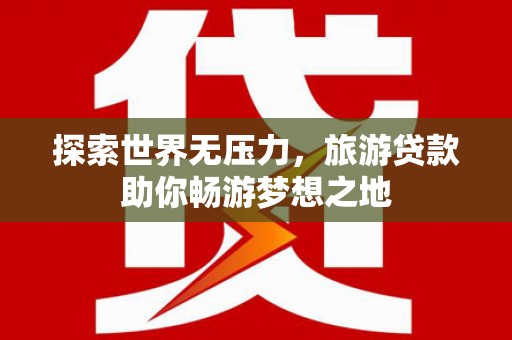 柳东探索世界无压力，旅游贷款助你畅游梦想之地