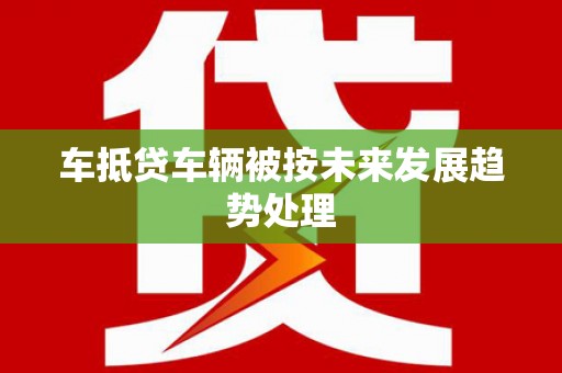 庆阳车抵贷车辆被按未来发展趋势处理