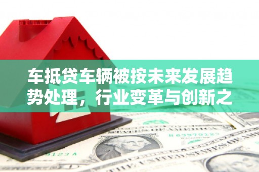 陕西车抵贷车辆被按未来发展趋势处理，行业变革与创新之路