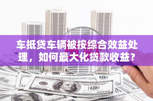 浉河车抵贷车辆被按综合效益处理，如何最大化贷款收益？