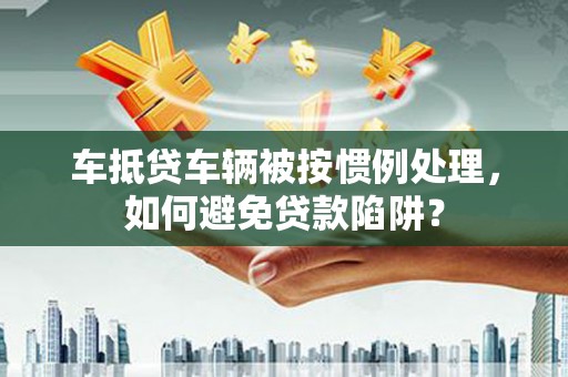 清远车抵贷车辆被按惯例处理，如何避免贷款陷阱？