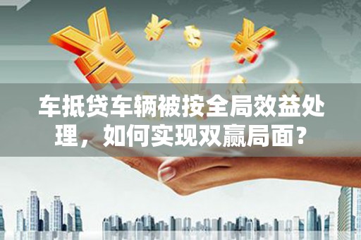宝安车抵贷车辆被按全局效益处理，如何实现双赢局面？