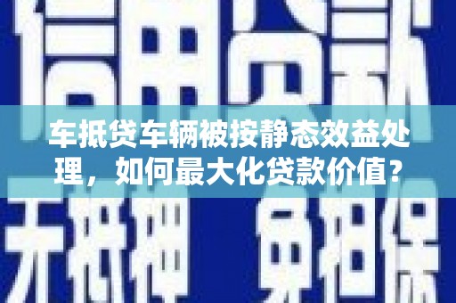子长车抵贷车辆被按静态效益处理，如何最大化贷款价值？