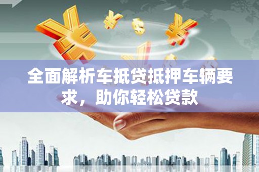 科右前旗全面解析车抵贷抵押车辆要求，助你轻松贷款