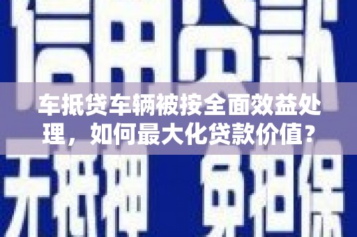 南市车抵贷车辆被按全面效益处理，如何最大化贷款价值？