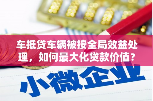 立山车抵贷车辆被按全局效益处理，如何最大化贷款价值？