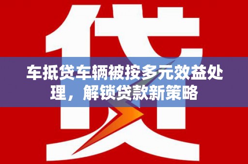 黎城车抵贷车辆被按多元效益处理，解锁贷款新策略
