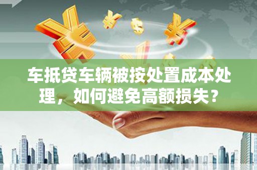 改则车抵贷车辆被按处置成本处理，如何避免高额损失？