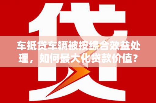 宣威车抵贷车辆被按综合效益处理，如何最大化贷款价值？