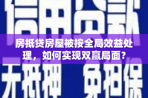 铜梁房抵贷房屋被按全局效益处理，如何实现双赢局面？