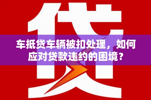 铁力车抵贷车辆被扣处理，如何应对贷款违约的困境？