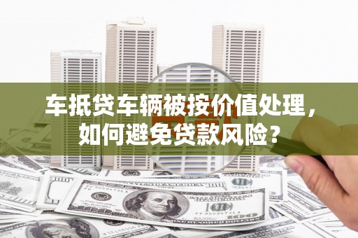 科尔沁左翼中旗车抵贷车辆被按价值处理，如何避免贷款风险？