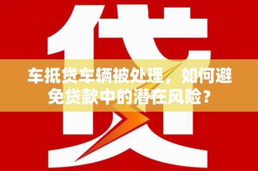 德江车抵贷车辆被处理，如何避免贷款中的潜在风险？