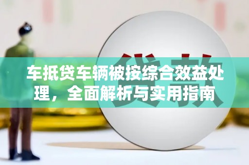 大肚车抵贷车辆被按综合效益处理，全面解析与实用指南