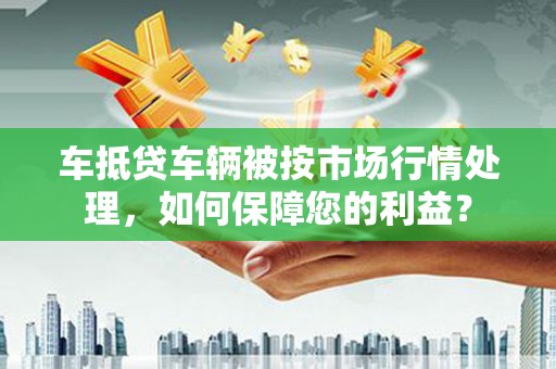 福田车抵贷车辆被按市场行情处理，如何保障您的利益？