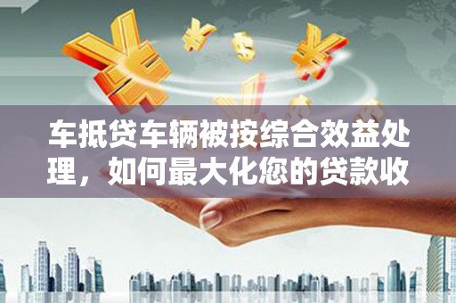大荔车抵贷车辆被按综合效益处理，如何最大化您的贷款收益？