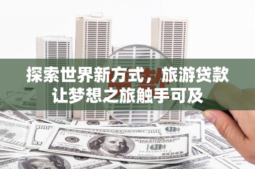 蜀山探索世界新方式，旅游贷款让梦想之旅触手可及