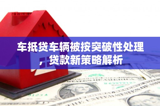 蜀山车抵贷车辆被按突破性处理，贷款新策略解析
