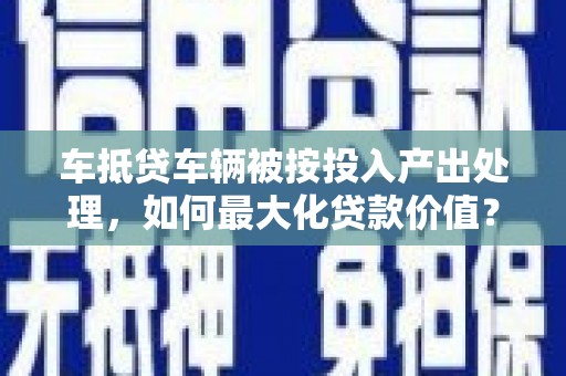 蜀山车抵贷车辆被按投入产出处理，如何最大化贷款价值？