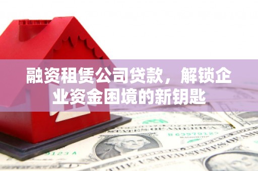 合肥融资租赁公司贷款，解锁企业资金困境的新钥匙