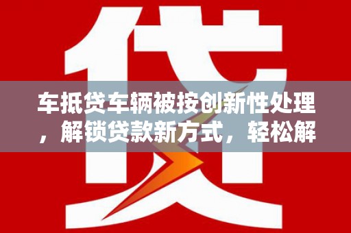 田林车抵贷车辆被按创新性处理，解锁贷款新方式，轻松解决资金难题