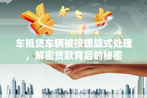 翠峦车抵贷车辆被按螺旋式处理，解密贷款背后的秘密