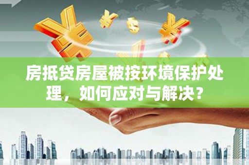 睢阳房抵贷房屋被按环境保护处理，如何应对与解决？