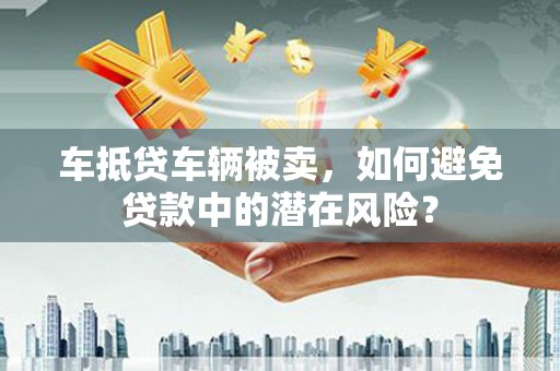 岗巴车抵贷车辆被卖，如何避免贷款中的潜在风险？
