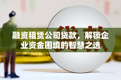 钦州融资租赁公司贷款，解锁企业资金困境的智慧之选